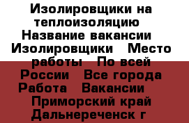 Изолировщики на теплоизоляцию › Название вакансии ­ Изолировщики › Место работы ­ По всей России - Все города Работа » Вакансии   . Приморский край,Дальнереченск г.